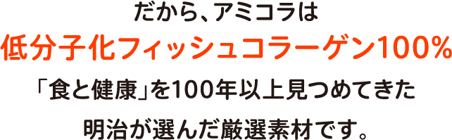 だから、アミコラは低分子化フィッシュコラーゲン100%「食と健康」を100年以上見つめてきた明治が選んだ厳選素材です。