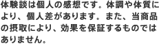 体験談は個人の感想です。 体調や体質により、個人差があります。また、当商品の摂取により、効果を保証するものではありません。