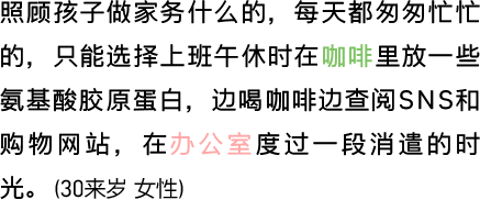 照顾孩子做家务什么的，每天都匆匆忙忙的，只能选择上班午休时在咖啡里放一些氨基酸胶原蛋白，边喝咖啡边查阅SNS和购物网站，在办公室度过一段消遣的时光。（30来岁 女性）