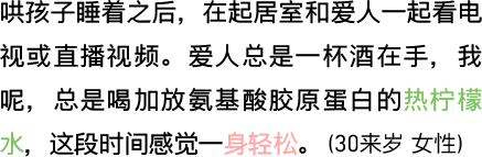 哄孩子睡着之后，在起居室和爱人一起看电视或直播视频。爱人总是一杯酒在手，我呢，总是喝加放氨基酸胶原蛋白的热柠檬水，这段时间感觉一身轻松。（30来岁 女性）