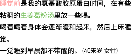 睡觉前是我的氨基酸胶原蛋白时间，在有些粘稠的生姜葛粉汤里放一些喝。喝着喝着身体会逐渐暖和起来，然后上床睡觉。一觉睡到早晨都不带醒的。（40来岁 女性）