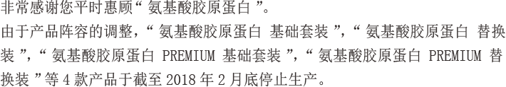 非常感谢您平时惠顾“氨基酸胶原蛋白”。由于产品阵容的调整，“氨基酸胶原蛋白 基础套装”，“氨基酸胶原蛋白 替换装”，“氨基酸胶原蛋白 PREMIUM 基础套装”，“氨基酸胶原蛋白 PREMIUM 替换装”等4款产品于截至2018年2月底停止生产。