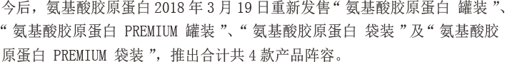 今后，氨基酸胶原蛋白2018年3月19日重新发售“氨基酸胶原蛋白 罐装”、“氨基酸胶原蛋白 PREMIUM 罐装”、“氨基酸胶原蛋白 袋装”及“氨基酸胶原蛋白 PREMIUM 袋装”，推出合计共4款产品阵容。
