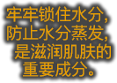 牢牢锁住水分，防止水分蒸发，是滋润肌肤的 重要成分。