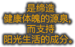 是缔造 健康体魄的源泉，而支持 阳光生活的成分。