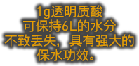 1g透明质酸 可保持6L的水分 不致丢失，具有强大的 保水功效。