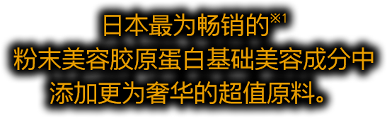 日本最为畅销的※1 粉末美容胶原蛋白基础美容成分中 添加更为奢华的超值原料。