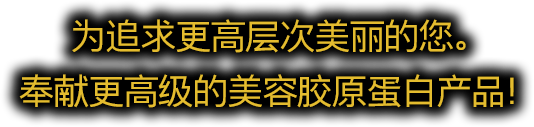 为追求更高层次美丽的您。奉献更高级的美容胶原蛋白产品！