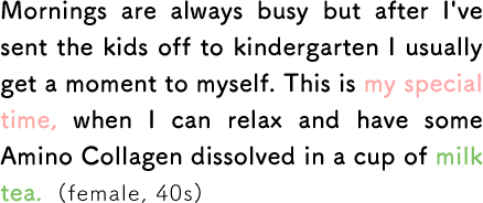Mornings are always busy but after I've sent the kids off to kindergarten I usually get a moment to myself. This is my special time, when I can relax and have some Amino Collagen dissolved in a cup of milk tea. (female, 40s)