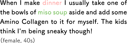 When I make dinner I usually take one of the bowls of miso soup aside and add some Amino Collagen to it for myself. The kids think I'm being sneaky though! (female, 40s)