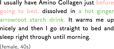 I usually have Amino Collagen just before going to bed, dissolved in a hot ginger arrowroot starch drink. It warms me up nicely and then I go straight to bed and sleep right through until morning. (female, 40s)