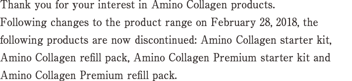 Thank you for your interest in Amino Collagen products.Following changes to the product range on February 28, 2018, the following products are now discontinued: Amino Collagen starter kit, Amino Collagen refill pack, Amino Collagen Premium starter kit and Amino Collagen Premium refill pack.