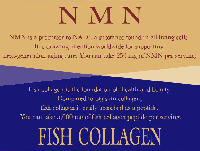 NMN NMN is a precursor to NAD+, a substance found in all living cells. It is drawing attention worldwide for supporting next-generation aging care. You can take 250 mg of NMN per serving. FISH COLLAGEN Fish collagen is the foundation of  health and beauty. Compared to pig skin collagen, fish collagen is easily absorbed as a peptide. You can take 5,000 mg of fish collagen peptide per serving.