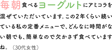 毎朝食べるヨーグルトにアミコラを混ぜていただいています。この2年くらい続いている私の定番メニューで、どんなに時間がない朝でも、簡単なので欠かさず食べていますね。（30代女性）