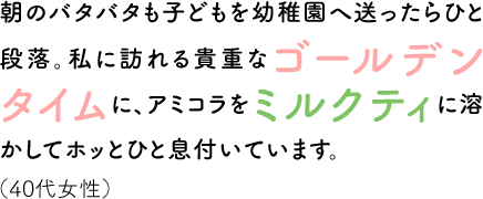 朝のバタバタも子どもを幼稚園へ送ったらひと段落。私に訪れる貴重なゴールデンタイムに、アミコラをミルクティに溶かしてホッとひと息付いています。（40代女性）