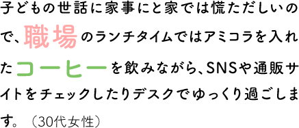 子どもの世話に家事にと家では慌ただしいので、職場のランチタイムではアミコラを入れたコーヒーを飲みながら、SNSや通販サイトをチェックしたりデスクでゆっくり過ごします。（30代女性）