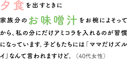 夕食を出すときに家族分のお味噌汁をお椀によそってから、私の分にだけアミコラを入れるのが習慣になっています。子どもたちには「ママだけズルイ」なんて言われますけど。（40代女性）