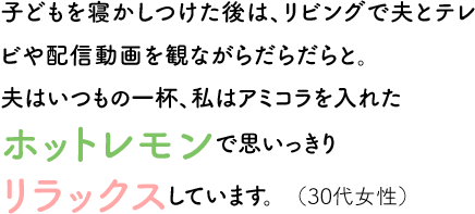 子どもを寝かしつけた後は、リビングで夫とテレビや配信動画を観ながらだらだらと。夫はいつもの一杯、私はアミコラを入れたホットレモンで思いっきりリラックスしています。（30代女性）