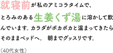 就寝前が私のアミコラタイムで、とろみのある生姜くず湯に溶かして飲んでいます。カラダがポカポカと温まってきたらそのままベッドヘ。朝までグッスリです。（40代女性）