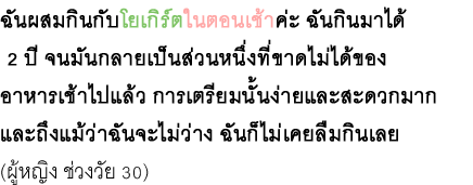 ฉันผสมกินกับโยเกิร์ตในตอนเช้าค่ะ ฉันกินมาได้ 2 ปี จนมันกลายเป็นส่วนหนึ่งที่ขาดไม่ได้ของ อาหารเช้าไปแล้ว การเตรียมนั้นง่ายและสะดวกมาก และถึงแม้ว่าฉันจะไม่ว่าง ฉันก็ไม่เคยลืมกินเลย (ผู้หญิง ช่วงวัย 30)