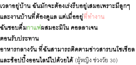 เวลาอยู่บ้าน ฉันมักจะต้องเร่งรีบอยู่เสมอเพราะมีลูกๆ และงานบ้านที่ต้องดูแล แต่เมื่ออยู่ที่ทำงาน ฉันชอบดื่มกาแฟผสมอะมิโน คอลลาเจน ตอนรับประทาน อาหารกลางวัน ที่ฉันสามารถติดตามข่าวสารบนโซเชียล และช้อปปิ้งออนไลน์ไปด้วยได้ (ผู้หญิง ช่วงวัย 30)