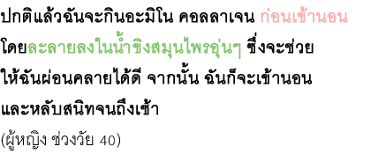 ปกติแล้วฉันจะกินอะมิโน คอลลาเจน ก่อนเข้านอน โดยละลายลงในน้ำขิงสมุนไพรอุ่นๆ ซึ่งจะช่วย ให้ฉันผ่อนคลายได้ดี จากนั้น ฉันก็จะเข้านอน และหลับสนิทจนถึงเช้า (ผู้หญิง ช่วงวัย 40)