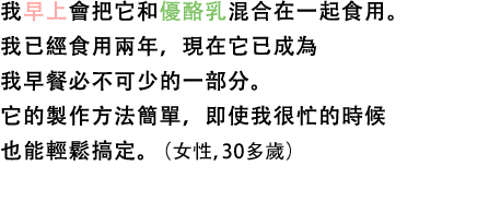 我早上會把它和優酪乳混合在一起食用。我已經食用兩年，現在它已成為我早餐必不可少的一部分。它的製作方法簡單，即使我很忙的時候也能輕鬆搞定。（女性，30多歲）