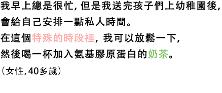 我早上總是很忙，但是我送完孩子們上幼稚園後，會給自己安排一點私人時間。在這個特殊的時段裡，我可以放鬆一下，然後喝一杯加入氨基膠原蛋白的奶茶。（女性，40多歲）