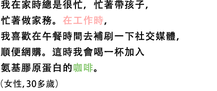 我在家時總是很忙，忙著帶孩子，忙著做家務。在工作時，我喜歡在午餐時間去補刷一下社交媒體，順便網購。這時我會喝一杯加入氨基膠原蛋白的咖啡。（女性，30多歲）