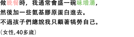 做晚餐時，我通常會盛一碗味增湯，然後加一些氨基膠原蛋白進去。不過孩子們總說我只顧著犒勞自己。（女性，40多歲）