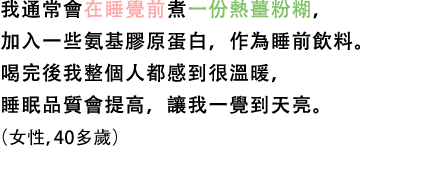 我通常會在睡覺前煮一份熱薑粉糊，加入一些氨基膠原蛋白，作為睡前飲料。喝完後我整個人都感到很溫暖，睡眠品質會提高，讓我一覺到天亮。（女性，40多歲）