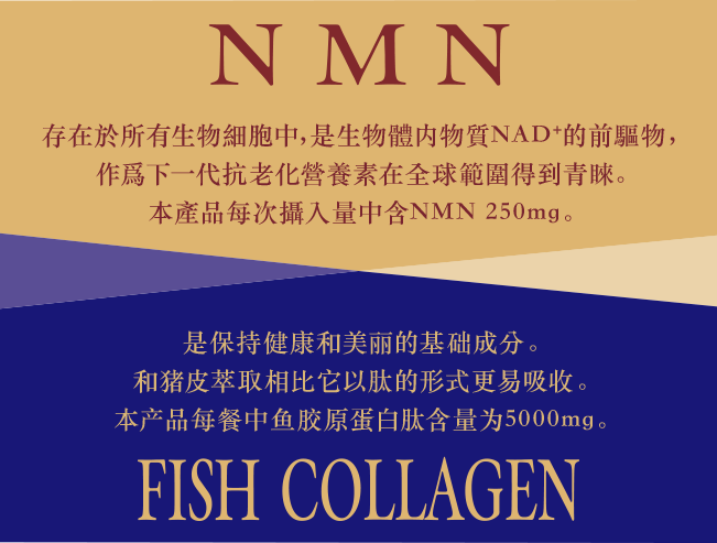 NMN 存在於所有生物細胞中，是生物體内物質NAD+的前驅物，作爲下一代抗老化營養素在全球範圍得到青睞。本產品每次攝入量中含NMN 250mg。FISH COLLAGEN 是保持健康和美丽的基础成分。和猪皮萃取相比它以肽的形式更易吸收。本产品每餐中鱼胶原蛋白肽含量为5000mg。