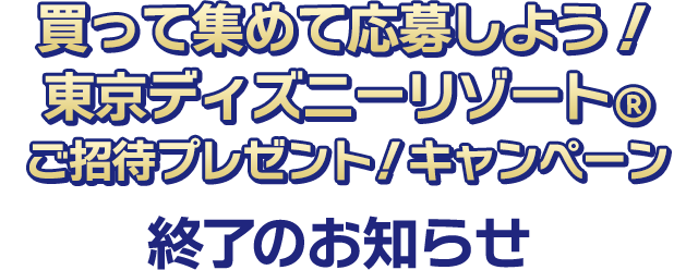買って集めて応募しよう！ 東京ディズニーリゾート®︎ご招待プレゼント！キャンペーン 終了のお知らせ