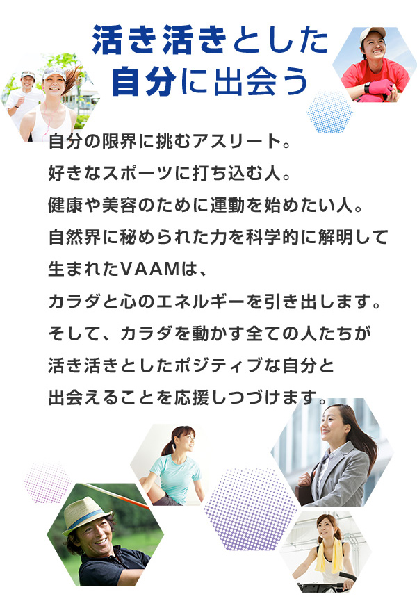 自分の限界に挑むアスリート。好きなスポーツに打ち込む人。健康や美容のために運動を始めたい人。自然界に秘められた力を科学的に解明して生まれたVAAMは、カラダと心のエネルギーを引き出します。そして、カラダを動かす全ての人たちが活き活きとしたポジティブな自分と出会えることを応援しつづけます。