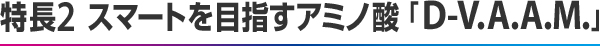 特長2  スマートを目指すアミノ酸「D-V.A.A.M.」