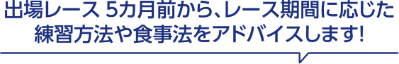 出場レース5カ月前から、レース期間に応じた練習方法や食事法をアドバイスします！