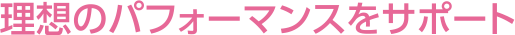 理想のパフォーマンスをサポート