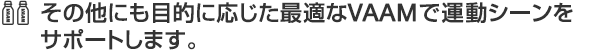 その他にも目的に応じた最適なVAAMで運動シーンをサポートします。