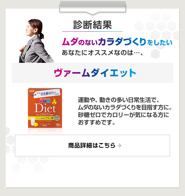 診断結果：ムダのないカラダづくりをしたいあなたにオススメなのは…、ヴァームダイエット。運動や、動きの多い日常生活で、ムダのないカラダづくりを目指す方に。砂糖ゼロでカロリーが気になる方におすすめです。