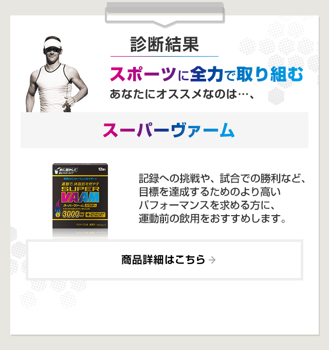 診断結果：スポーツに全力で取り組むあなたにオススメなのは…、スーパーヴァーム。記録への挑戦や、試合での勝利など、目標を達成するためのより高いパフォーマンスを求める方に、運動前の飲用をおすすめします。