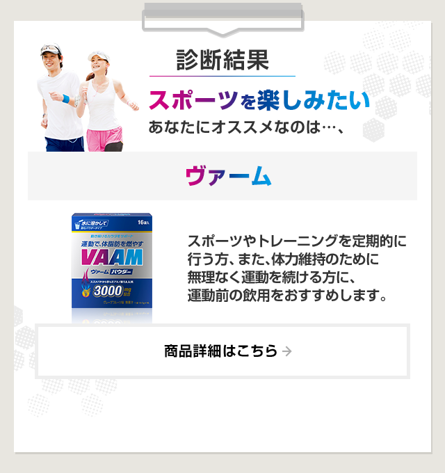 診断結果：スポーツを楽しみたいあなたにオススメなのは…、ヴァーム。スポーツやトレーニングを定期的に行う方、また、体力維持のために無理なく運動を続ける方に、運動前の飲用をおすすめします。