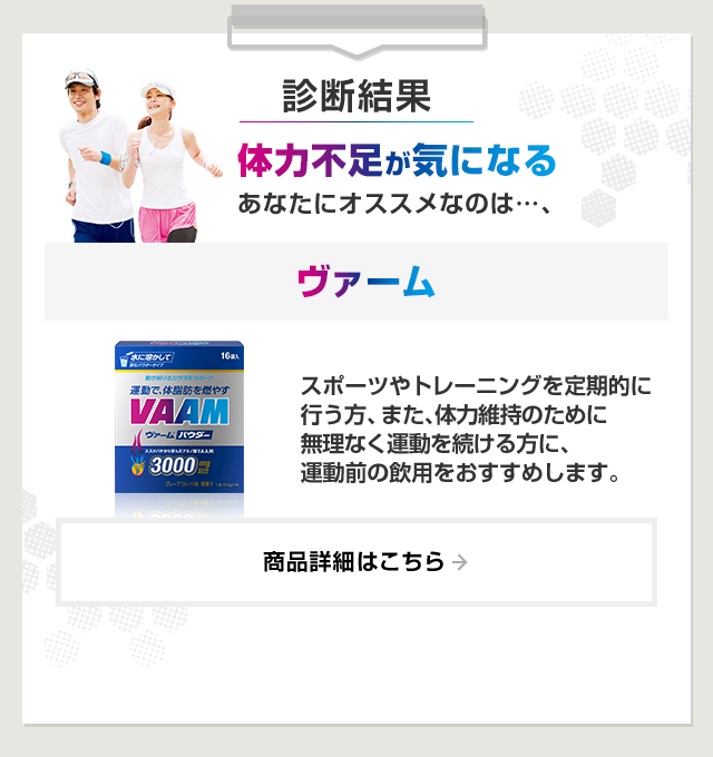 診断結果：体力不足が気になるあなたにオススメなのは…、ヴァーム。スポーツやトレーニングを定期的に行う方、また、体力維持のために無理なく運動を続ける方に、運動前の飲用をおすすめします。