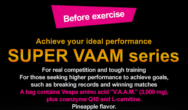 Before exercise Achieve your ideal performance SUPER VAAM series For real competition and tough training For those seeking higher performance to achieve goals, such as breaking records and winning matches Drinkable granule type Water dissolvable powder type A bag contains Vespa amino acid "V.A.A.M." (3,000 mg), plus coenzyme Q10 and L-carnitine. Pineapple flavor. Drinkable granule type 4 g × 10 bags Price: 2,300 yen (excl. tax) Water dissolvable powder type 10.5 g × 12 bags Price: 2,300 yen (excl. tax) Drink Easy-to-drink type one can：200ml Price: 296 yen (excl. tax) one bag：240g Price: 296 yen (excl. tax)