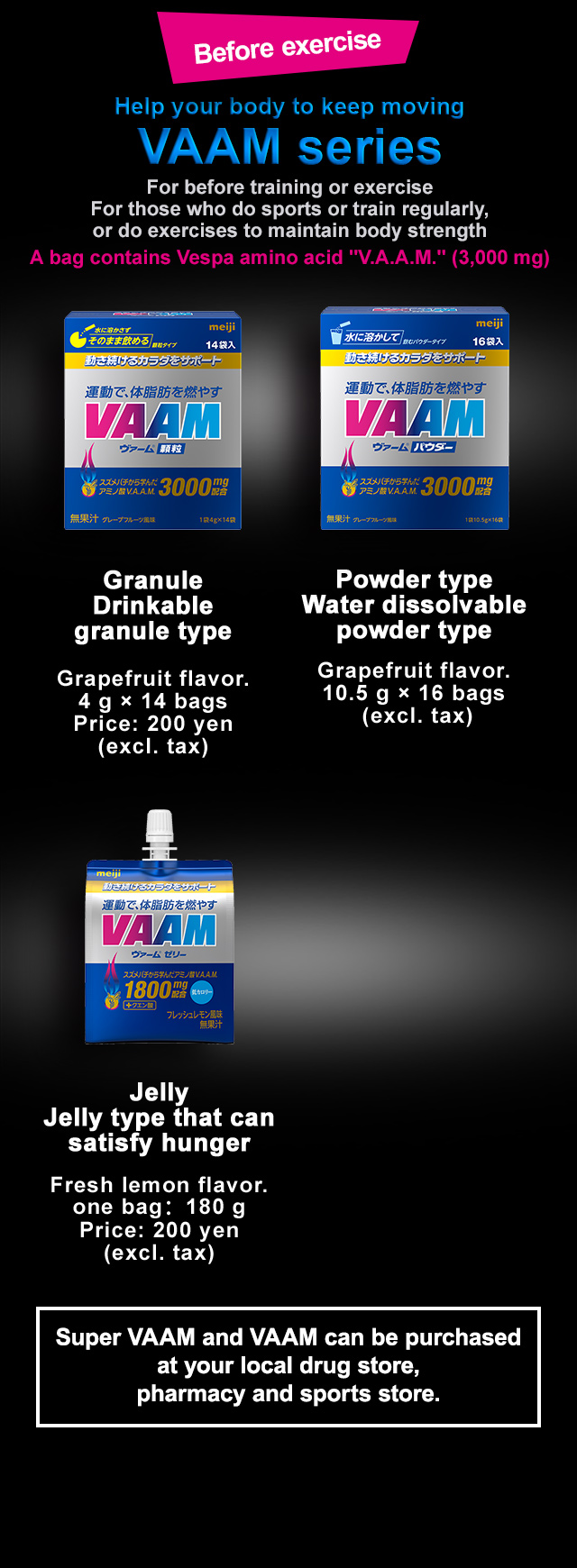 Before exercise Help your body to keep moving VAAM series For before training or exercise For those who do sports or train regularly, or do exercises to maintain body strength A bag contains Vespa amino acid "V.A.A.M." (3,000 mg) Drink Easy-to-drink type Grapefruit flavor. one can：200ml Price: 200 yen (excl. tax) Granule Drinkable granule type Grapefruit flavor.
4 g × 14 bags Price: 200 yen (excl. tax) Powder type Water dissolvable powder type Grapefruit flavor. 10.5 g × 16 bags (excl. tax) Jelly Jelly type that can satisfy hunger Fresh lemon flavor. one bag：180 g Price: 200 yen (excl. tax) Super VAAM and VAAM can be purchased at your local drug store,
pharmacy and sports store.