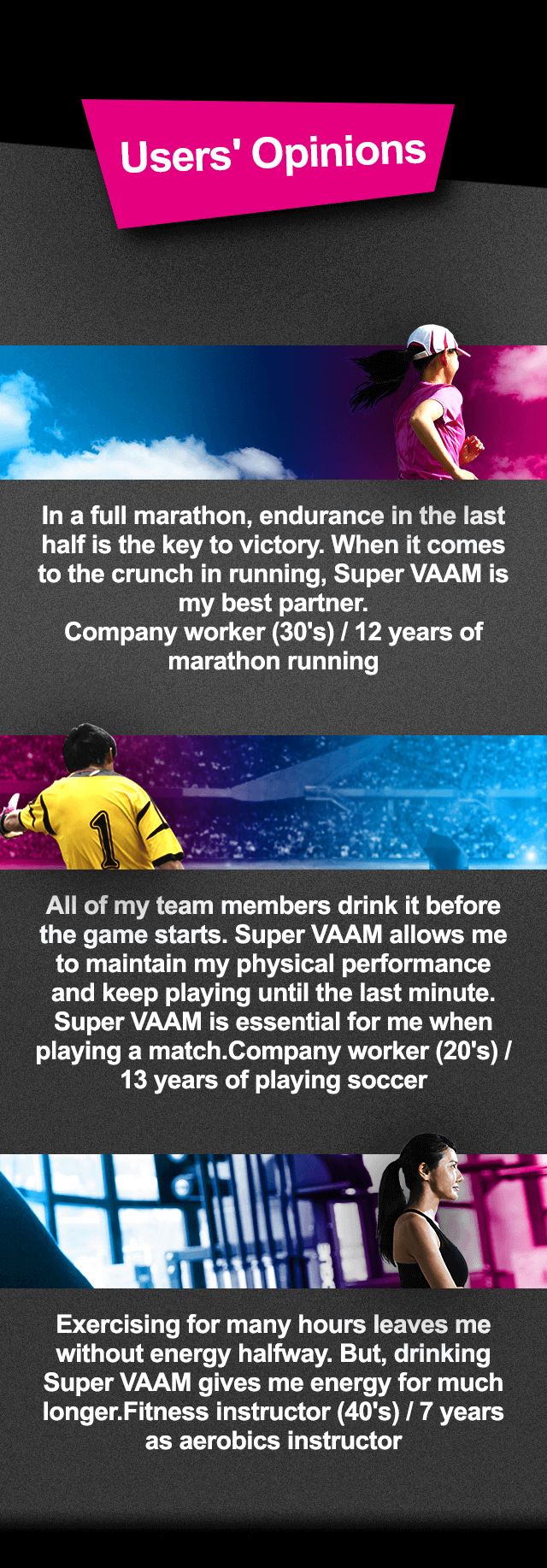 Users' Opinions In a full marathon, endurance in the last half is the key to victory. When it comes to the crunch in running, Super VAAM is my best partner. Company worker (30's) / 12 years of marathon running All of my team members drink it before the game starts. Super VAAM allows me to maintain my physical performance and keep playing until the last minute. Super VAAM is essential for me when playing a match.Company worker (20's) / 13 years of playing soccer Exercising for many hours leaves me without energy halfway. But, drinking Super VAAM gives me energy for much longer.Fitness instructor (40's) / 7 years as aerobics instructor