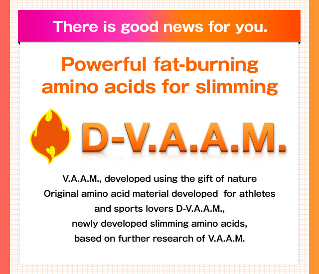 There is good news for you. Powerful fat-burning amino acids for slimming D-V.A.A.M. V.A.A.M., developed using the gift of nature Original amino acid material developed  for athletes and sports lovers D-V.A.A.M., newly developed slimming amino acids, based on further research of V.A.A.M.