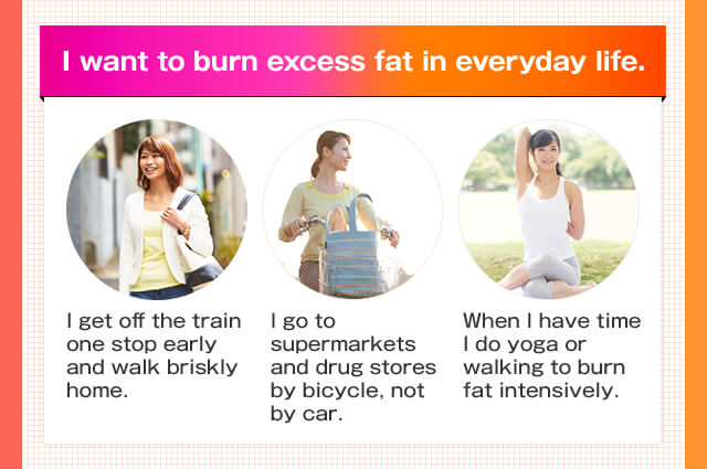 I want to burn excess fat in everyday life. I get off the train one stop early and walk briskly home. I go to supermarkets and drug stores by bicycle, not by car. When I have time I do yoga or walking to burn fat intensively.