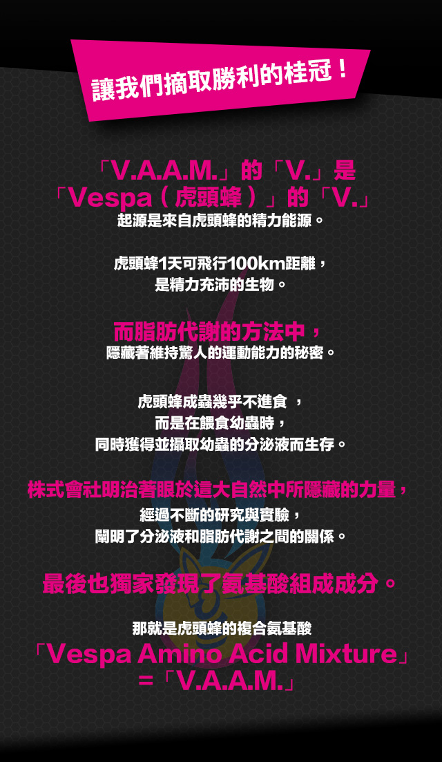 讓我們摘取勝利的桂冠 !"""「V.A.A.M.」的「V.」是「Vespa（虎頭蜂）」的「V.」                                                     起源是來自虎頭蜂的精力能源。

虎頭蜂1天可飛行100km距離，是精力充沛的生物。

而脂肪代謝的方法中，隱藏著維持驚人的運動能力的秘密。

虎頭蜂成蟲幾乎不進食 ，而是在?食幼蟲時，同時獲得並攝取幼蟲的分泌液而生存。

株式會社明治著眼於這大自然中所隱藏的力量，經過不斷的研究與實驗，闡明了分泌液和脂肪代謝之間的關係。

最後也獨家發現了?基酸組成成分。

那就是虎頭蜂的複合?基酸
「Vespa Amino Acid Mixture」=「V.A.A.M」"""