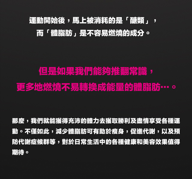 運動經過20分～30分後，開始積極燃燒?一個變化會成為主要能量供給來源，是依據運動的程度或時間來決定運動開始後，馬上被消耗的是「?類」，而「體脂肪」是不容易燃燒的成分。但是如果我們能?推翻常識，更多地燃燒不易轉換成能量的體脂肪???。那麼，我們就能獲得充沛的體力去獲取勝利及盡情享受各種運動。不僅如此，減少體脂肪可有助於?身，促進代謝，以及預防代謝症候群等，對於日常生活中的各種健康和美容效果?得期待。