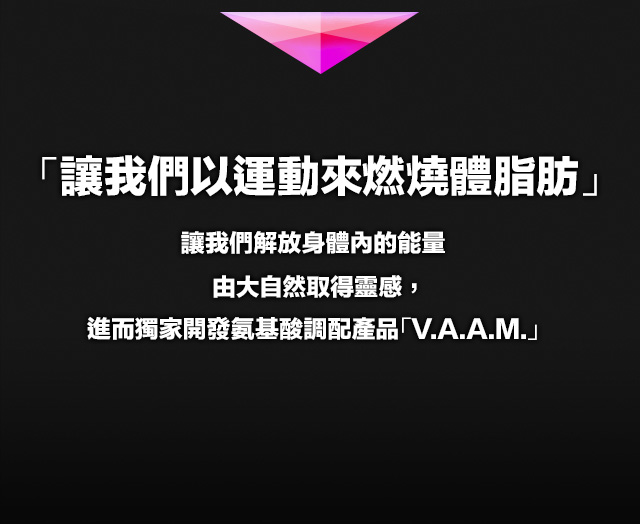 「讓我們以運動來燃燒體脂肪」讓我們解放身體?的能量由大自然取得靈感，進而獨家開發?基酸調配?品「V.A.A.M」